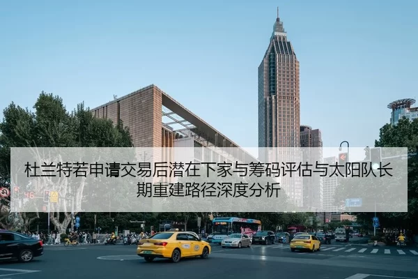 杜兰特若申请交易后潜在下家与筹码评估与太阳队长期重建路径深度分析