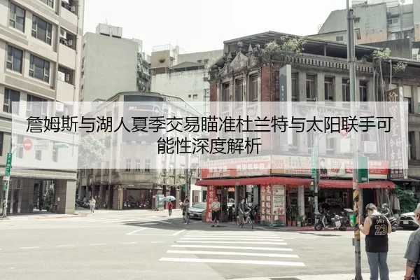 詹姆斯与湖人夏季交易瞄准杜兰特与太阳联手可能性深度解析